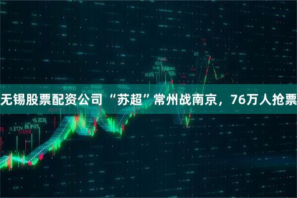 无锡股票配资公司 “苏超”常州战南京，76万人抢票