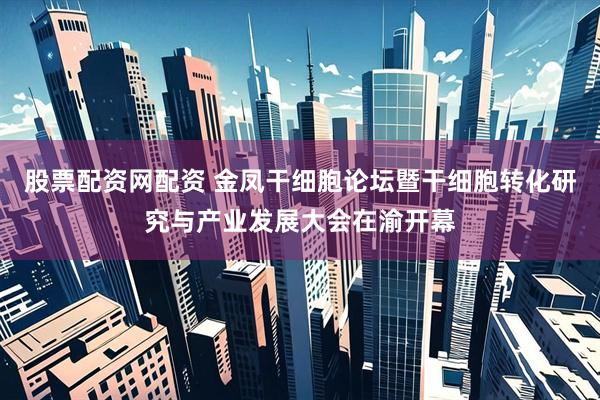 股票配资网配资 金凤干细胞论坛暨干细胞转化研究与产业发展大会在渝开幕