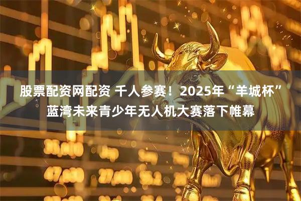 股票配资网配资 千人参赛！2025年“羊城杯”蓝湾未来青少年无人机大赛落下帷幕