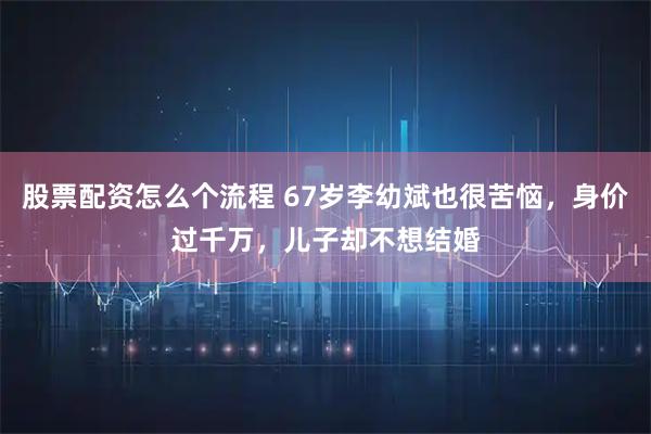 股票配资怎么个流程 67岁李幼斌也很苦恼，身价过千万，儿子却不想结婚