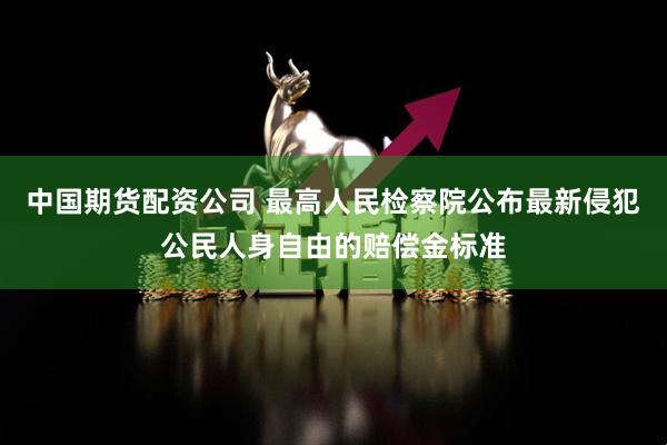 中国期货配资公司 最高人民检察院公布最新侵犯公民人身自由的赔偿金标准