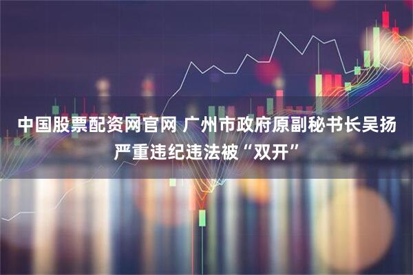 中国股票配资网官网 广州市政府原副秘书长吴扬严重违纪违法被“双开”