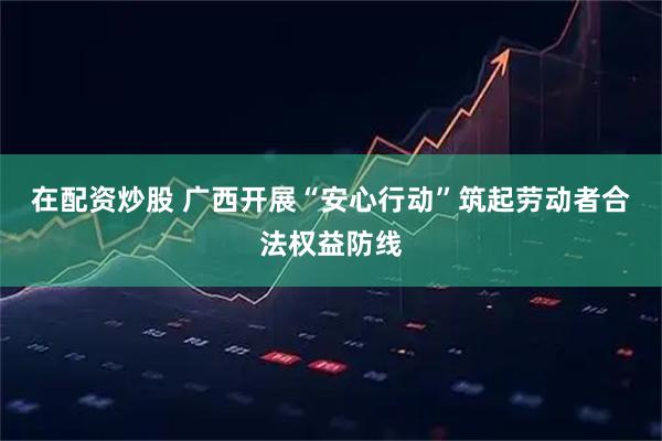 在配资炒股 广西开展“安心行动”筑起劳动者合法权益防线