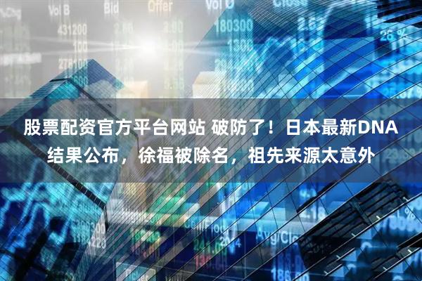 股票配资官方平台网站 破防了！日本最新DNA结果公布，徐福被除名，祖先来源太意外