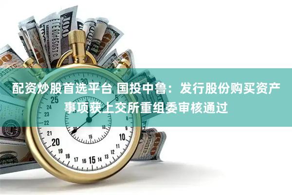 配资炒股首选平台 国投中鲁：发行股份购买资产事项获上交所重组委审核通过