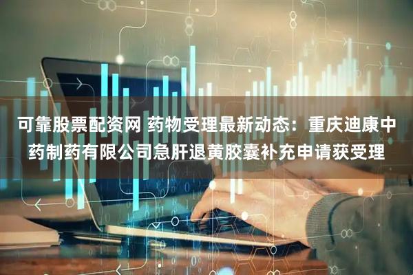 可靠股票配资网 药物受理最新动态：重庆迪康中药制药有限公司急肝退黄胶囊补充申请获受理